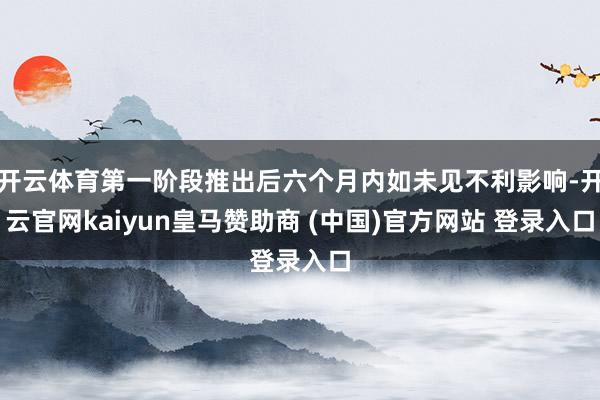 开云体育第一阶段推出后六个月内如未见不利影响-开云官网kaiyun皇马赞助商 (中国)官方网站 登录入口
