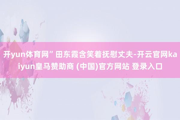 开yun体育网”田东霞含笑着抚慰丈夫-开云官网kaiyun皇马赞助商 (中国)官方网站 登录入口