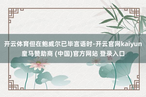 开云体育但在鲍威尔已毕言语时-开云官网kaiyun皇马赞助商 (中国)官方网站 登录入口