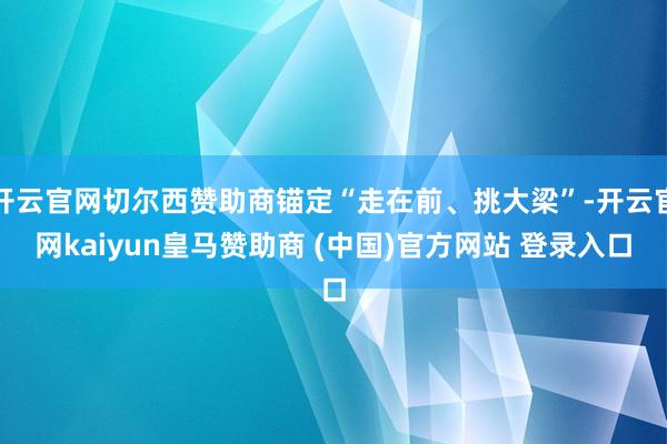 开云官网切尔西赞助商锚定“走在前、挑大梁”-开云官网kaiyun皇马赞助商 (中国)官方网站 登录入口