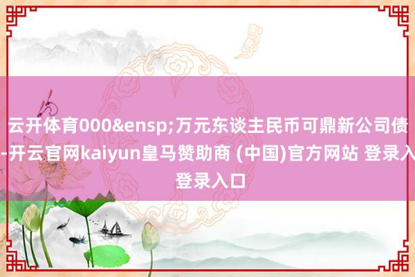 云开体育000&ensp;万元东谈主民币可鼎新公司债券-开云官网kaiyun皇马赞助商 (中国)官方网站 登录入口