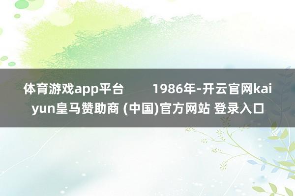 体育游戏app平台 1986年-开云官网kaiyun皇马赞助商 (中国)官方网站 登录入口