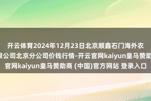 开云体育2024年12月23日北京顺鑫石门海外农居品批发商场集团有限公司北京分公司价钱行情-开云官网kaiyun皇马赞助商 (中国)官方网站 登录入口
