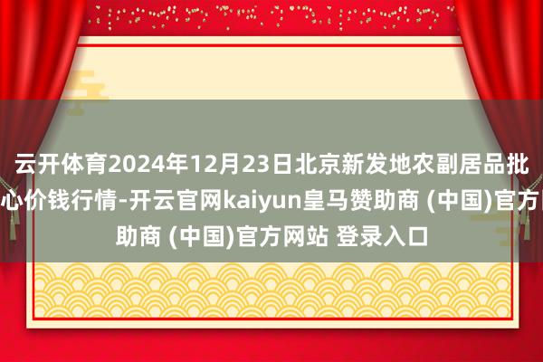云开体育2024年12月23日北京新发地农副居品批发阛阓信息中心价钱行情-开云官网kaiyun皇马赞助商 (中国)官方网站 登录入口