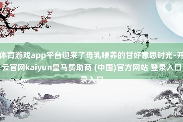 体育游戏app平台迎来了母乳喂养的甘好意思时光-开云官网kaiyun皇马赞助商 (中国)官方网站 登录入口