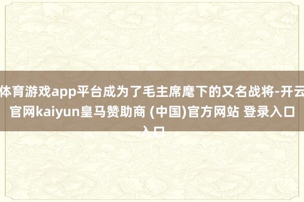体育游戏app平台成为了毛主席麾下的又名战将-开云官网kaiyun皇马赞助商 (中国)官方网站 登录入口