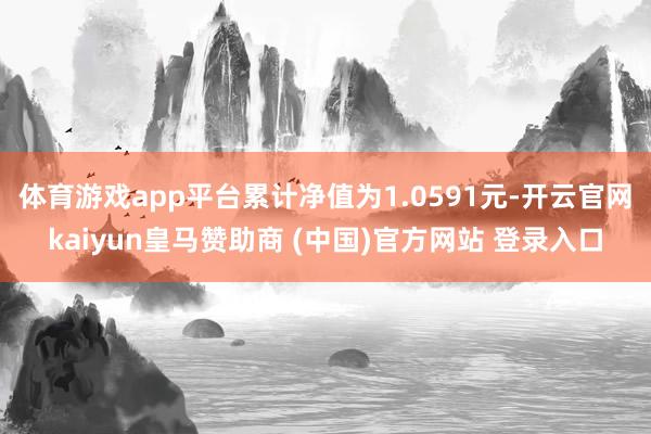 体育游戏app平台累计净值为1.0591元-开云官网kaiyun皇马赞助商 (中国)官方网站 登录入口