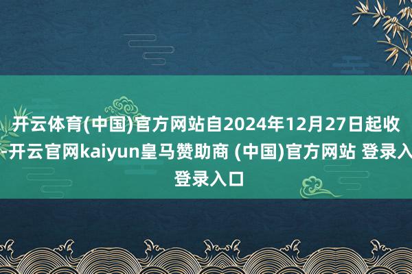 开云体育(中国)官方网站自2024年12月27日起收效-开云官网kaiyun皇马赞助商 (中国)官方网站 登录入口