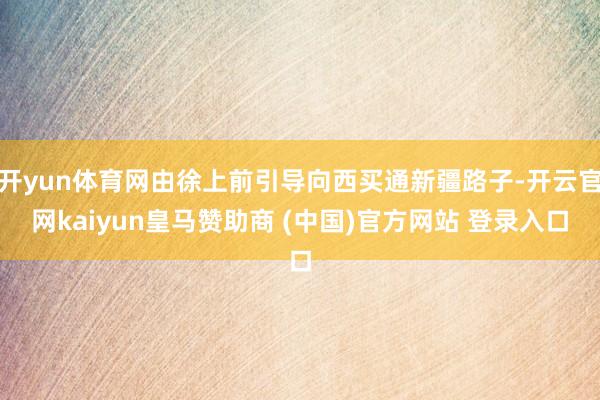 开yun体育网由徐上前引导向西买通新疆路子-开云官网kaiyun皇马赞助商 (中国)官方网站 登录入口
