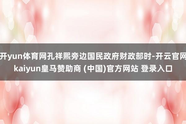 开yun体育网孔祥熙旁边国民政府财政部时-开云官网kaiyun皇马赞助商 (中国)官方网站 登录入口