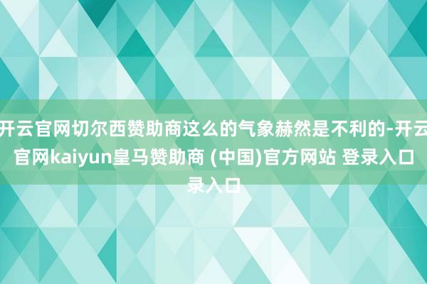开云官网切尔西赞助商这么的气象赫然是不利的-开云官网kaiyun皇马赞助商 (中国)官方网站 登录入口