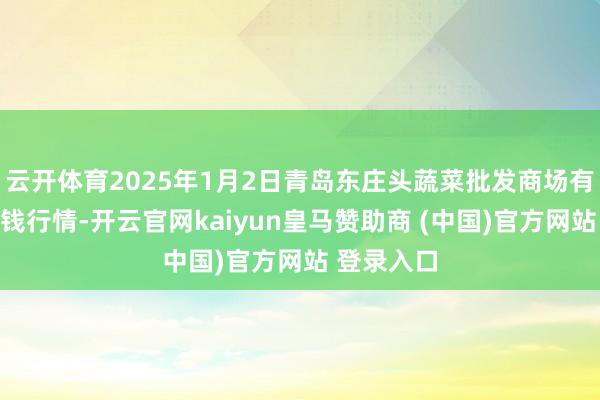云开体育2025年1月2日青岛东庄头蔬菜批发商场有限公司价钱行情-开云官网kaiyun皇马赞助商 (中国)官方网站 登录入口