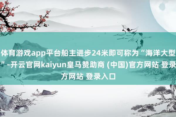 体育游戏app平台船主进步24米即可称为“海洋大型渔船”-开云官网kaiyun皇马赞助商 (中国)官方网站 登录入口