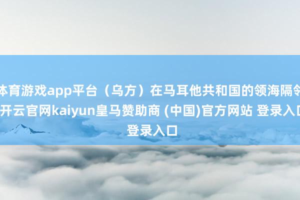 体育游戏app平台（乌方）在马耳他共和国的领海隔邻-开云官网kaiyun皇马赞助商 (中国)官方网站 登录入口