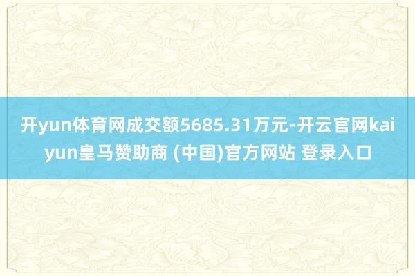 开yun体育网成交额5685.31万元-开云官网kaiyun皇马赞助商 (中国)官方网站 登录入口