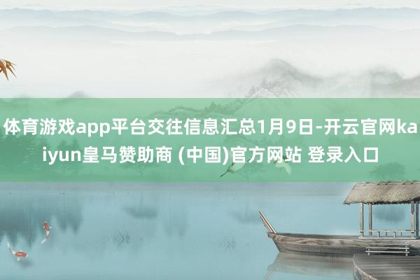 体育游戏app平台交往信息汇总1月9日-开云官网kaiyun皇马赞助商 (中国)官方网站 登录入口