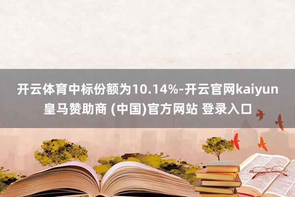 开云体育中标份额为10.14%-开云官网kaiyun皇马赞助商 (中国)官方网站 登录入口