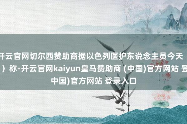 开云官网切尔西赞助商据以色列医护东说念主员今天(3月9日)称-开云官网kaiyun皇马赞助商 (中国)官方网站 登录入口