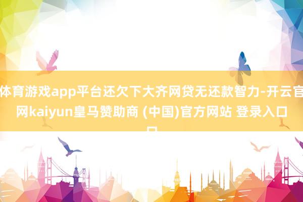 体育游戏app平台还欠下大齐网贷无还款智力-开云官网kaiyun皇马赞助商 (中国)官方网站 登录入口