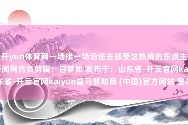 开yun体育网一场接一场沿途去感受这热闹的东谈主间火食吧起头：济宁新闻网背负剪辑：白梦如 发布于：山东省-开云官网kaiyun皇马赞助商 (中国)官方网站 登录入口