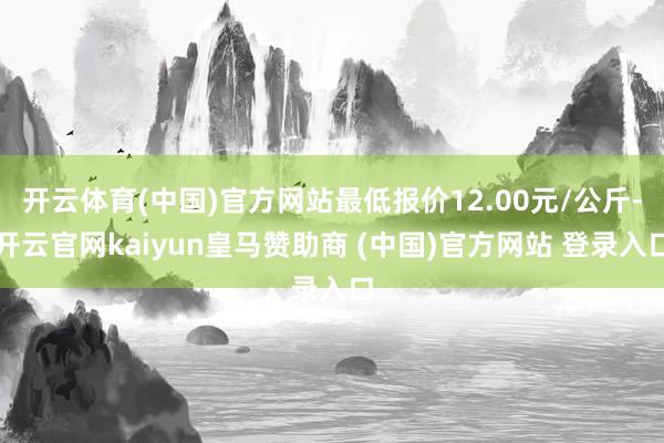 开云体育(中国)官方网站最低报价12.00元/公斤-开云官网kaiyun皇马赞助商 (中国)官方网站 登录入口