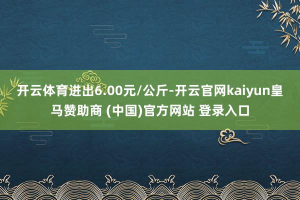 开云体育进出6.00元/公斤-开云官网kaiyun皇马赞助商 (中国)官方网站 登录入口
