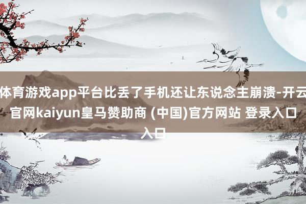 体育游戏app平台比丢了手机还让东说念主崩溃-开云官网kaiyun皇马赞助商 (中国)官方网站 登录入口