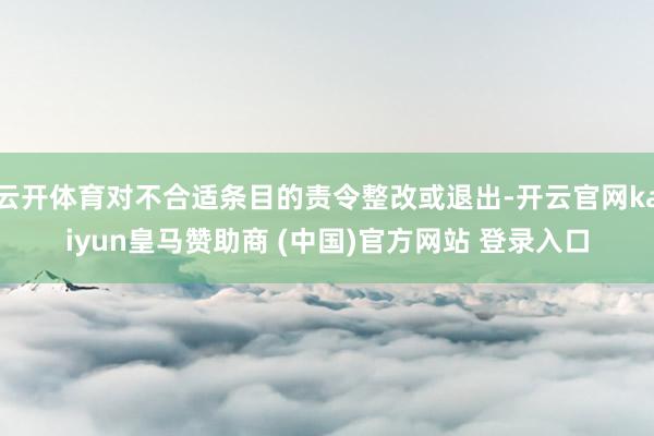 云开体育对不合适条目的责令整改或退出-开云官网kaiyun皇马赞助商 (中国)官方网站 登录入口