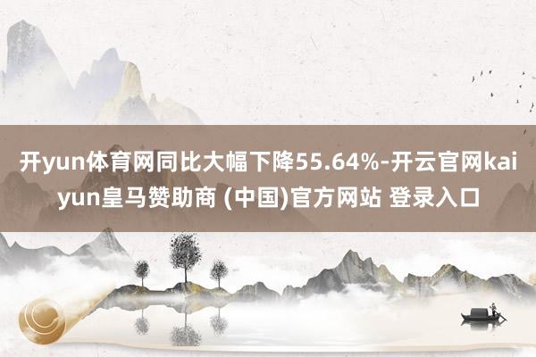 开yun体育网同比大幅下降55.64%-开云官网kaiyun皇马赞助商 (中国)官方网站 登录入口