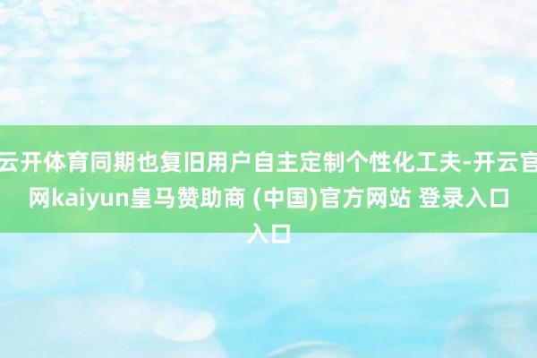 云开体育同期也复旧用户自主定制个性化工夫-开云官网kaiyun皇马赞助商 (中国)官方网站 登录入口