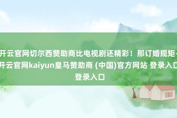 开云官网切尔西赞助商比电视剧还精彩！那订婚规矩-开云官网kaiyun皇马赞助商 (中国)官方网站 登录入口