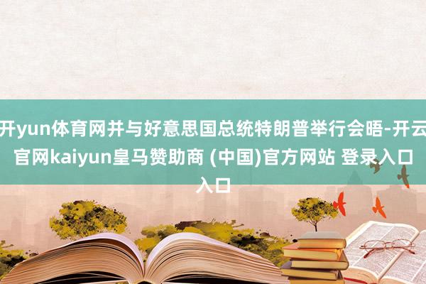 开yun体育网并与好意思国总统特朗普举行会晤-开云官网kaiyun皇马赞助商 (中国)官方网站 登录入口