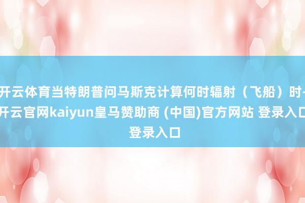 开云体育当特朗普问马斯克计算何时辐射(飞船)时-开云官网kaiyun皇马赞助商 (中国)官方网站 登录入口