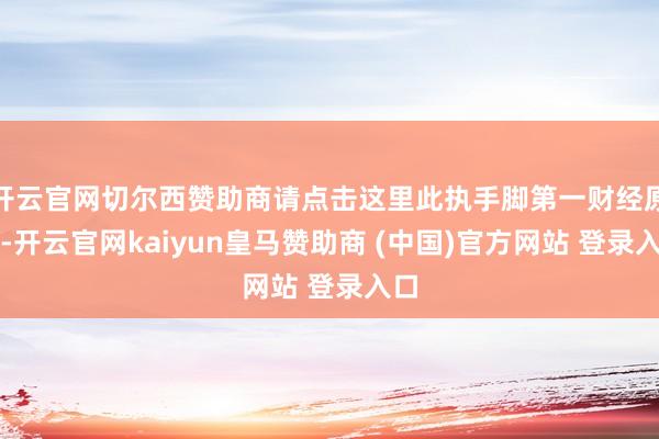 开云官网切尔西赞助商请点击这里此执手脚第一财经原创-开云官网kaiyun皇马赞助商 (中国)官方网站 登录入口
