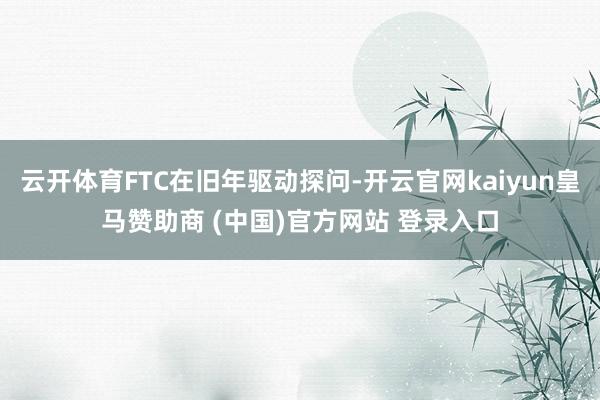 云开体育FTC在旧年驱动探问-开云官网kaiyun皇马赞助商 (中国)官方网站 登录入口
