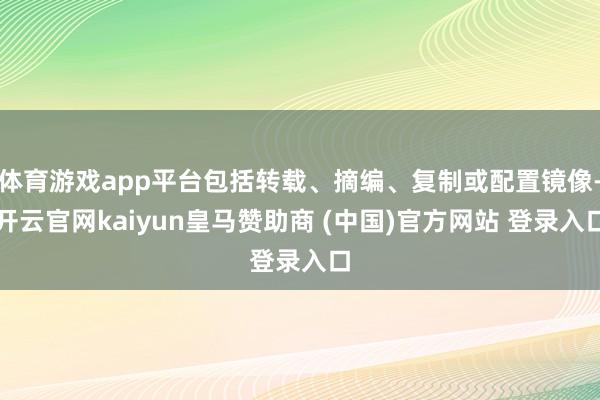 体育游戏app平台包括转载、摘编、复制或配置镜像-开云官网kaiyun皇马赞助商 (中国)官方网站 登录入口