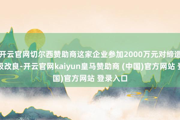 开云官网切尔西赞助商这家企业参加2000万元对缔造进行升级改良-开云官网kaiyun皇马赞助商 (中国)官方网站 登录入口