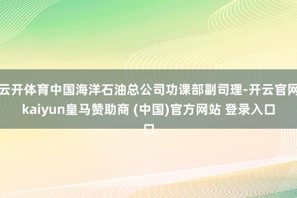 云开体育中国海洋石油总公司功课部副司理-开云官网kaiyun皇马赞助商 (中国)官方网站 登录入口