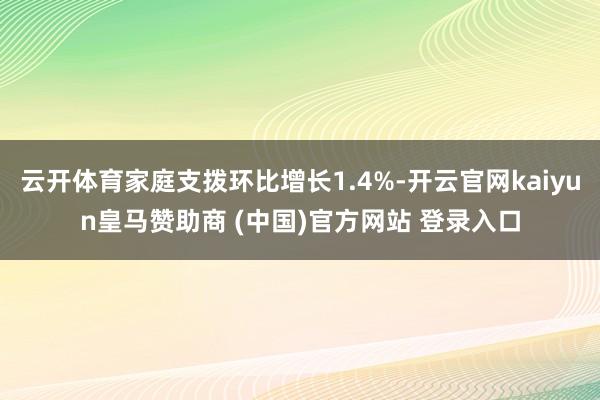 云开体育家庭支拨环比增长1.4%-开云官网kaiyun皇马赞助商 (中国)官方网站 登录入口