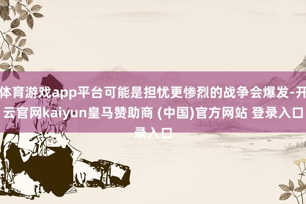 体育游戏app平台可能是担忧更惨烈的战争会爆发-开云官网kaiyun皇马赞助商 (中国)官方网站 登录入口
