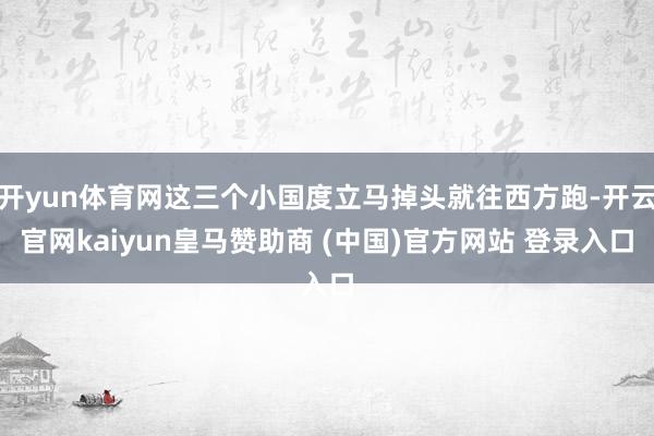 开yun体育网这三个小国度立马掉头就往西方跑-开云官网kaiyun皇马赞助商 (中国)官方网站 登录入口