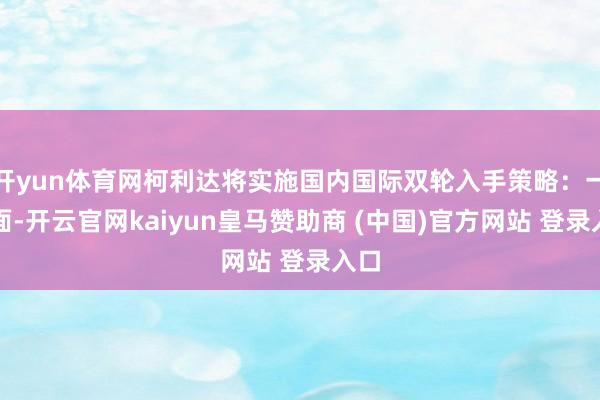 开yun体育网柯利达将实施国内国际双轮入手策略：一方面-开云官网kaiyun皇马赞助商 (中国)官方网站 登录入口