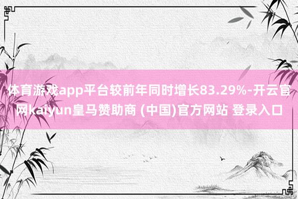 体育游戏app平台较前年同时增长83.29%-开云官网kaiyun皇马赞助商 (中国)官方网站 登录入口