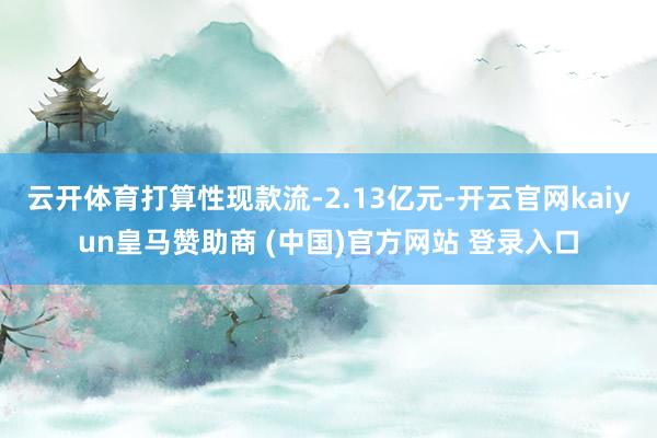云开体育打算性现款流-2.13亿元-开云官网kaiyun皇马赞助商 (中国)官方网站 登录入口