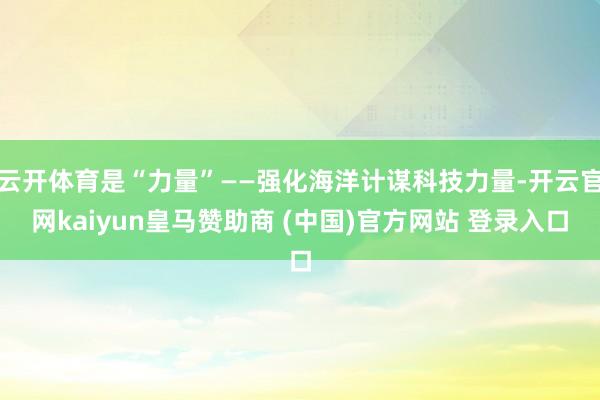 云开体育是“力量”——强化海洋计谋科技力量-开云官网kaiyun皇马赞助商 (中国)官方网站 登录入口