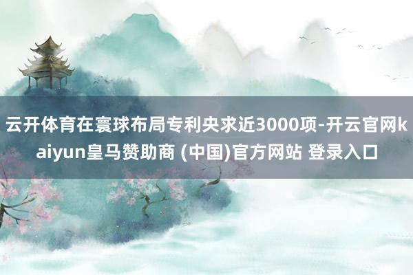 云开体育在寰球布局专利央求近3000项-开云官网kaiyun皇马赞助商 (中国)官方网站 登录入口