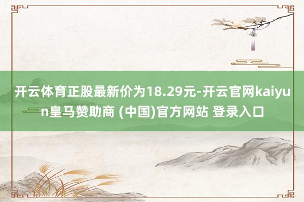开云体育正股最新价为18.29元-开云官网kaiyun皇马赞助商 (中国)官方网站 登录入口