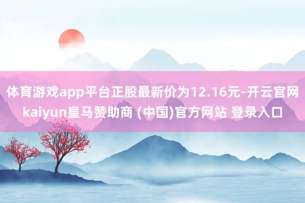 体育游戏app平台正股最新价为12.16元-开云官网kaiyun皇马赞助商 (中国)官方网站 登录入口