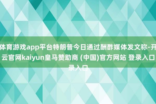 体育游戏app平台特朗普今日通过酬酢媒体发文称-开云官网kaiyun皇马赞助商 (中国)官方网站 登录入口
