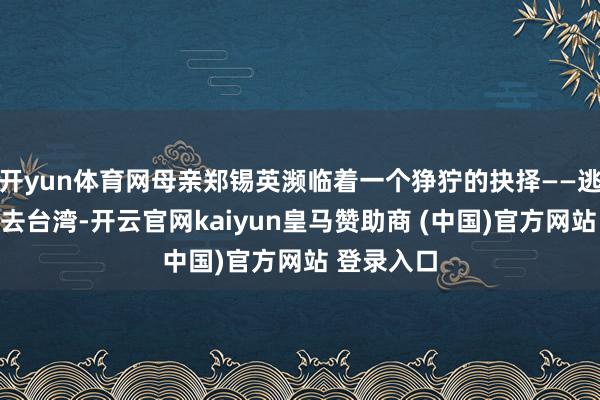 开yun体育网母亲郑锡英濒临着一个狰狞的抉择——逃离大陆前去台湾-开云官网kaiyun皇马赞助商 (中国)官方网站 登录入口